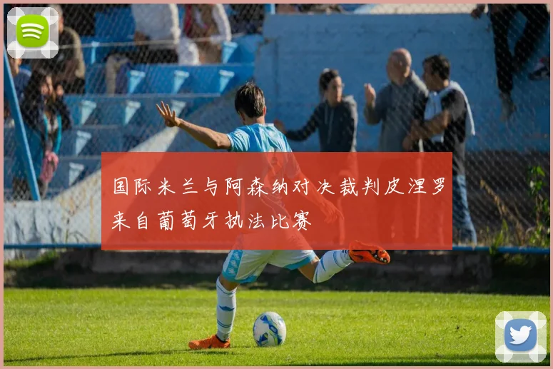国际米兰与阿森纳对决裁判皮涅罗来自葡萄牙执法比赛