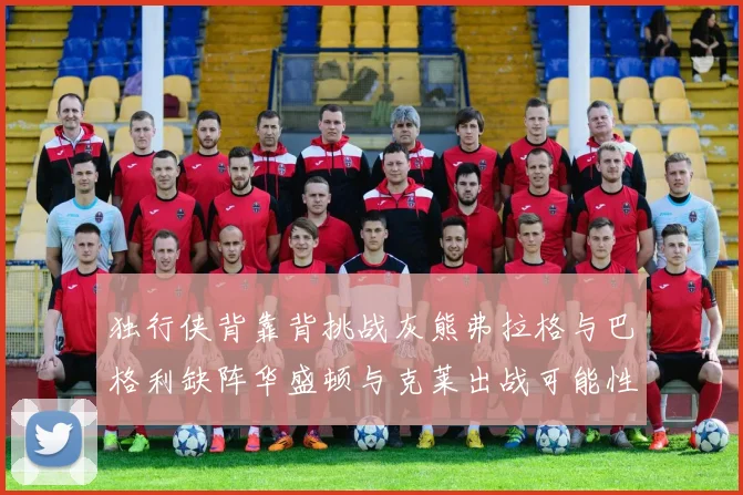 独行侠背靠背挑战灰熊弗拉格与巴格利缺阵华盛顿与克莱出战可能性微小