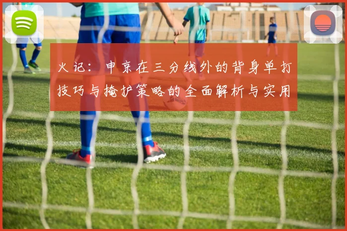 火记：申京在三分线外的背身单打技巧与掩护策略的全面解析与实用指南
