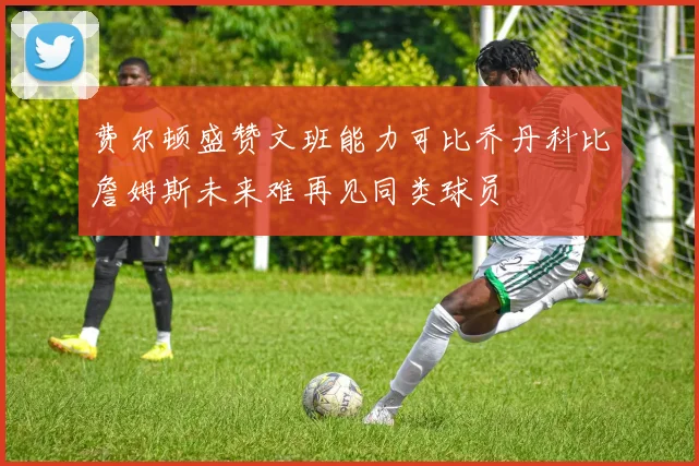 费尔顿盛赞文班能力可比乔丹科比詹姆斯未来难再见同类球员