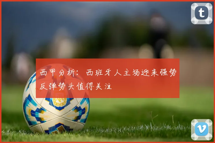 西甲分析：西班牙人主场迎来强势反弹势头值得关注