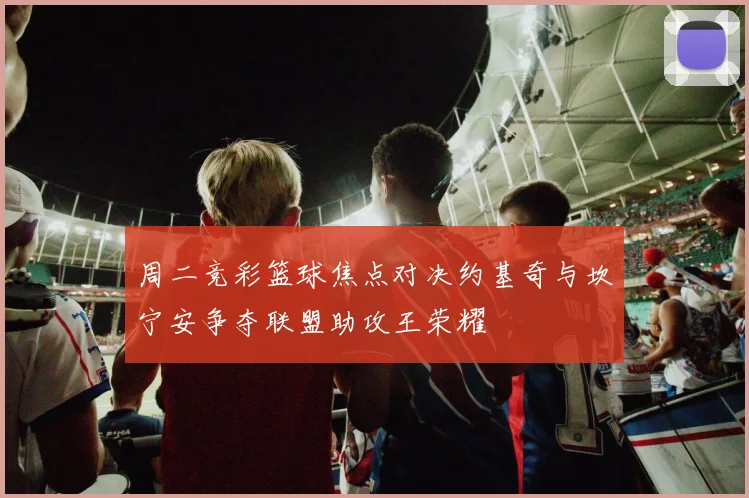 周二竞彩篮球焦点对决约基奇与坎宁安争夺联盟助攻王荣耀
