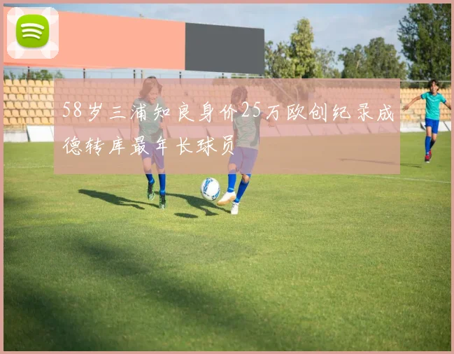 58岁三浦知良身价25万欧创纪录成德转库最年长球员