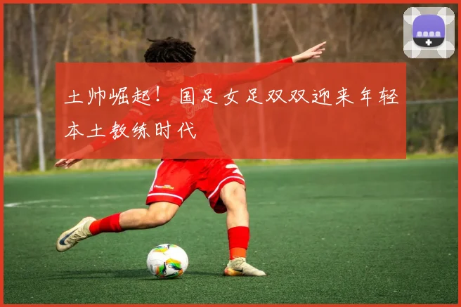 土帅崛起！国足女足双双迎来年轻本土教练时代