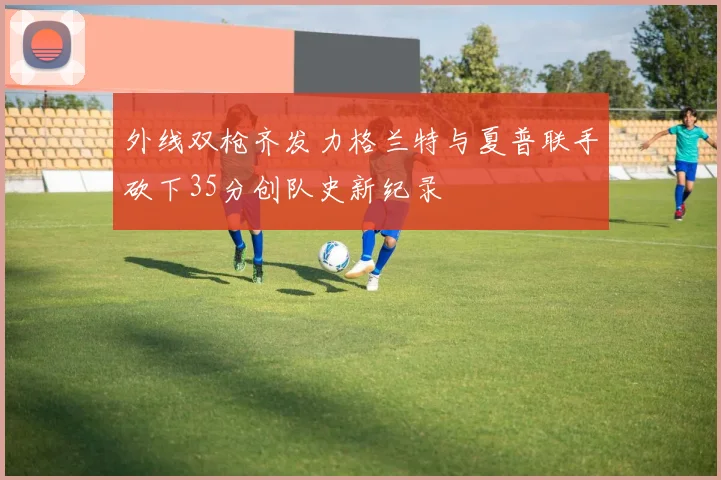 外线双枪齐发力格兰特与夏普联手砍下35分创队史新纪录