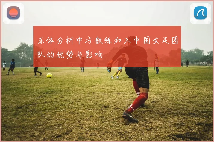 东体分析中方教练加入中国女足团队的优势与影响