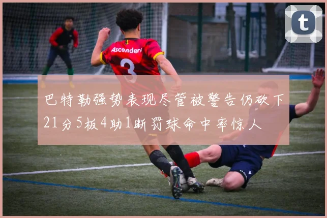 巴特勒强势表现尽管被警告仍砍下21分5板4助1断罚球命中率惊人