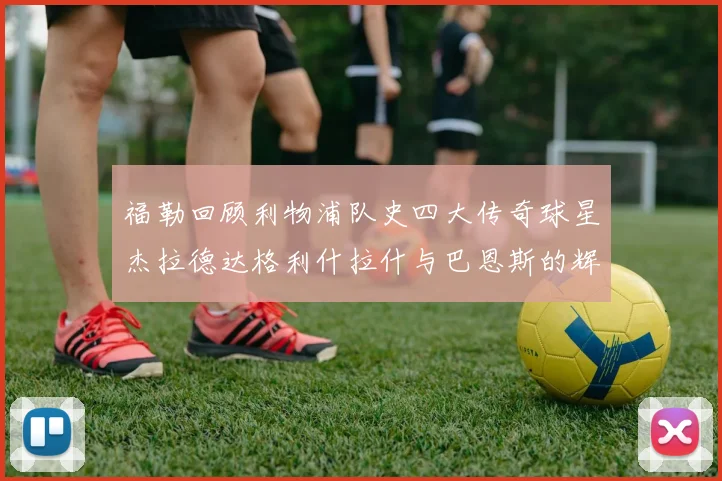 福勒回顾利物浦队史四大传奇球星杰拉德达格利什拉什与巴恩斯的辉煌成就