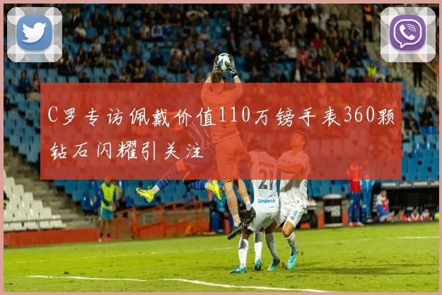 C罗专访佩戴价值110万镑手表360颗钻石闪耀引关注