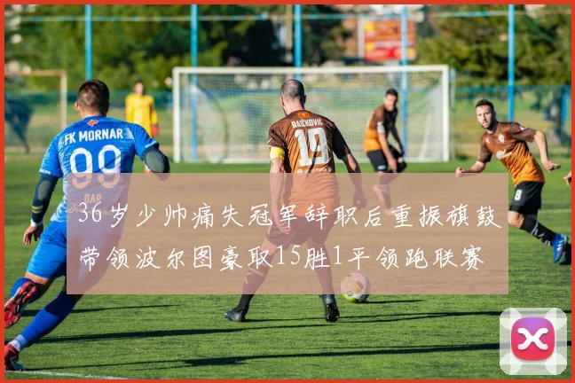 36岁少帅痛失冠军辞职后重振旗鼓带领波尔图豪取15胜1平领跑联赛