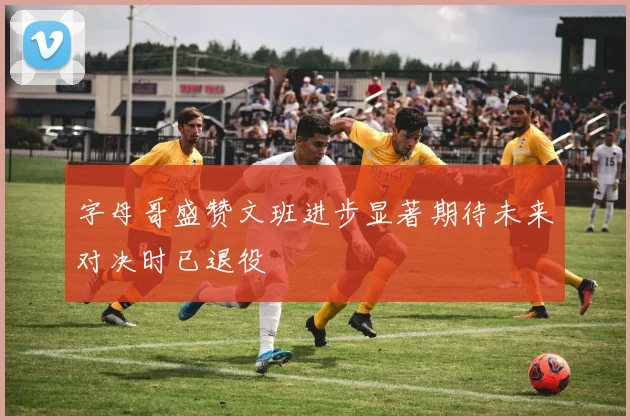 字母哥盛赞文班进步显著期待未来对决时已退役