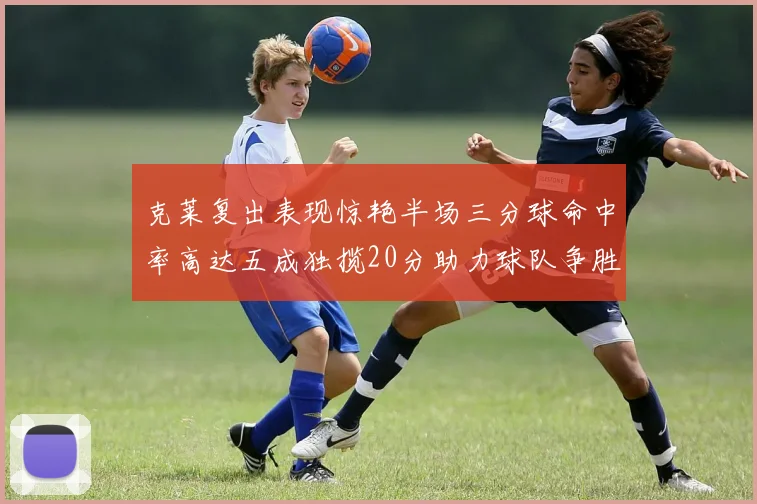 克莱复出表现惊艳半场三分球命中率高达五成独揽20分助力球队争胜