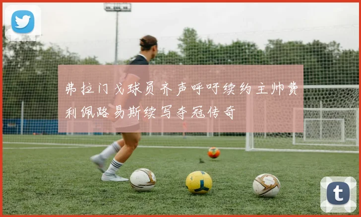 弗拉门戈球员齐声呼吁续约主帅费利佩路易斯续写夺冠传奇