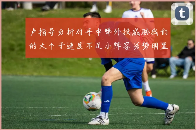 卢指导分析对手中锋外投威胁我们的大个子速度不足小阵容劣势明显