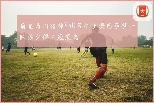 前皇马门将称VAR若早出现巴萨梦一队或少得三冠荣光