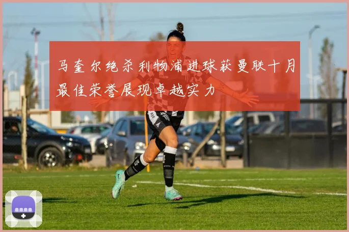 马奎尔绝杀利物浦进球获曼联十月最佳荣誉展现卓越实力