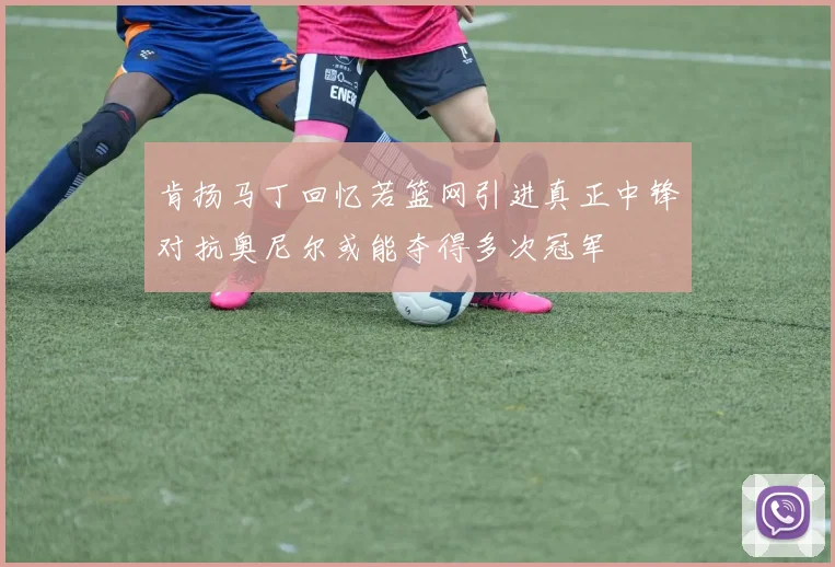 肯扬马丁回忆若篮网引进真正中锋对抗奥尼尔或能夺得多次冠军
