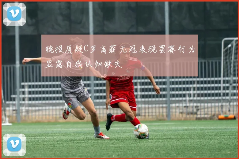 镜报质疑C罗高薪无冠表现罢赛行为显露自我认知缺失