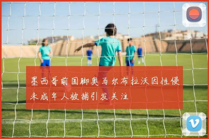墨西哥前国脚奥马尔布拉沃因性侵未成年人被捕引发关注