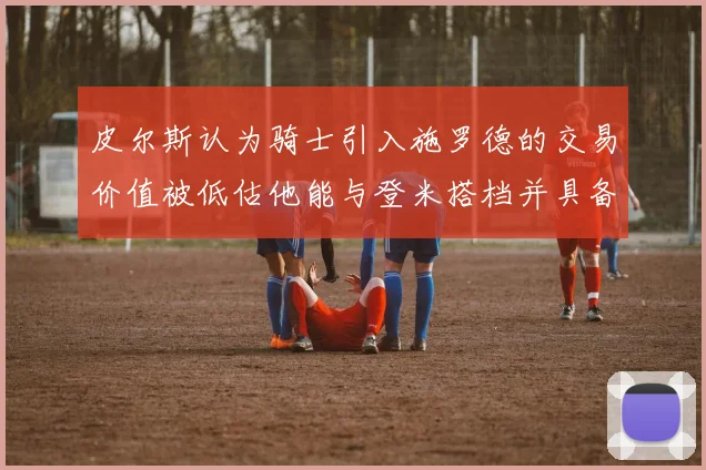 皮尔斯认为骑士引入施罗德的交易价值被低估他能与登米搭档并具备防守能力