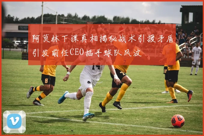 阿莫林下课真相揭秘战术引援矛盾引发前任CEO插手球队风波