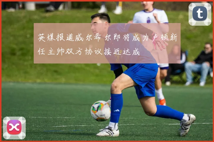 英媒报道威尔希尔即将成为卢顿新任主帅双方协议接近达成