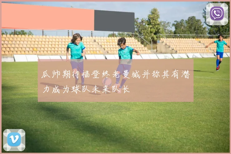 瓜帅期待福登终老曼城并称其有潜力成为球队未来队长
