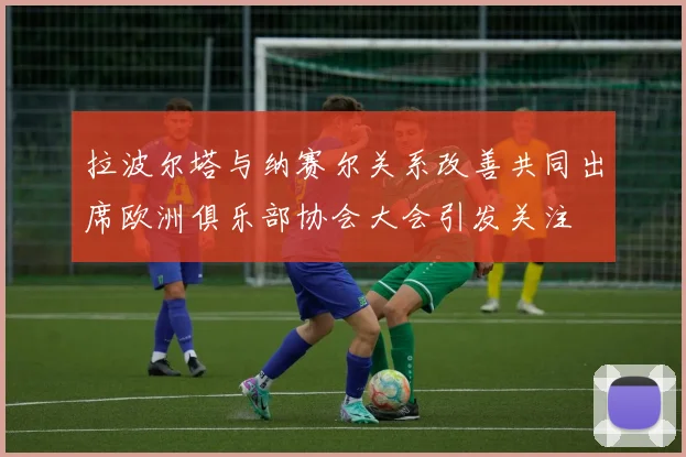 拉波尔塔与纳赛尔关系改善共同出席欧洲俱乐部协会大会引发关注