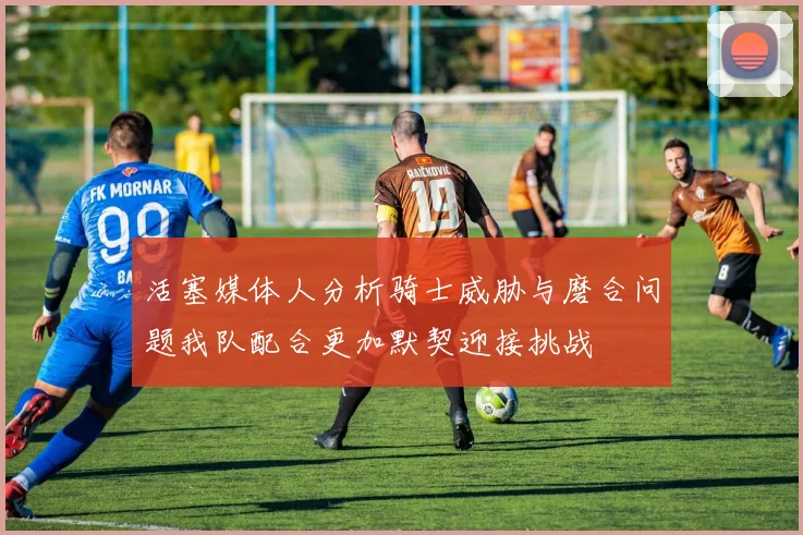 活塞媒体人分析骑士威胁与磨合问题我队配合更加默契迎接挑战