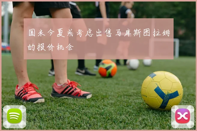 国米今夏或考虑出售马库斯图拉姆的报价机会