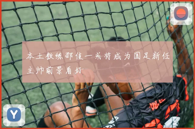 本土教练邵佳一或将成为国足新任主帅前景看好