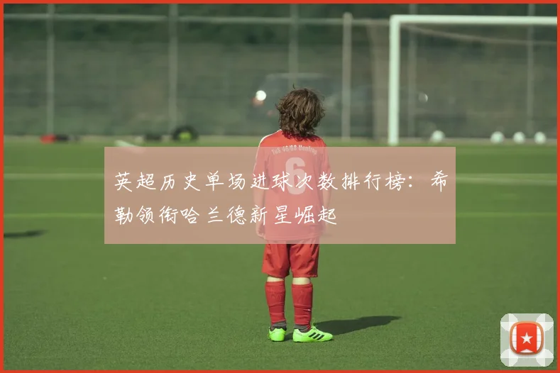 英超历史单场进球次数排行榜：希勒领衔哈兰德新星崛起