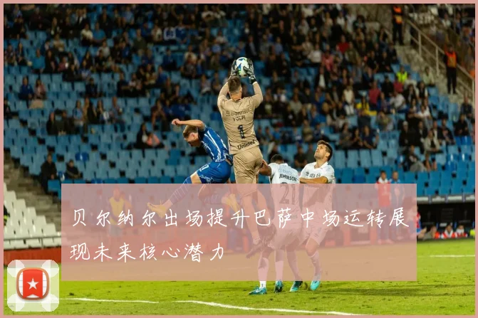 贝尔纳尔出场提升巴萨中场运转展现未来核心潜力