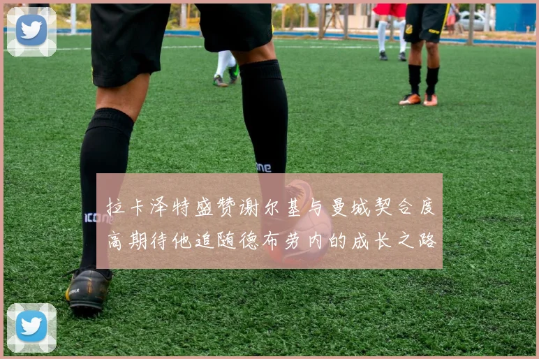拉卡泽特盛赞谢尔基与曼城契合度高期待他追随德布劳内的成长之路