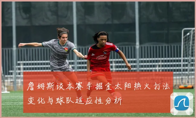 詹姆斯谈本赛季掘金太阳热火打法变化与球队适应性分析