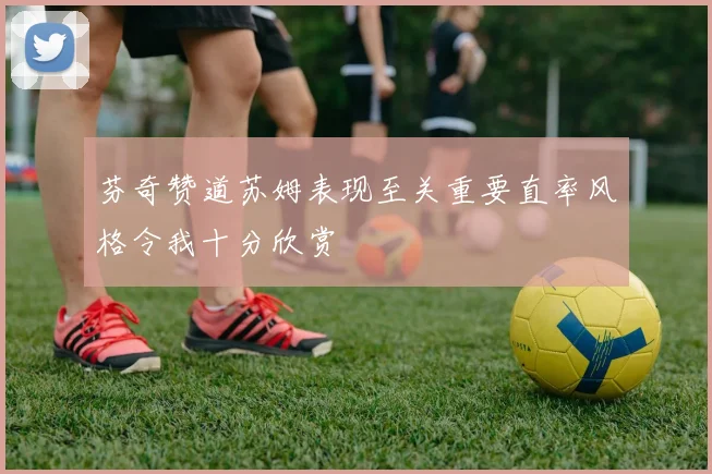 芬奇赞道苏姆表现至关重要直率风格令我十分欣赏