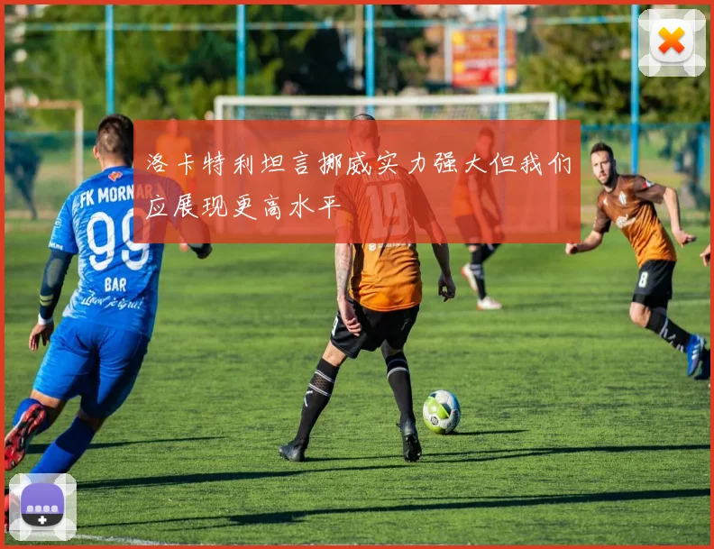 洛卡特利坦言挪威实力强大但我们应展现更高水平